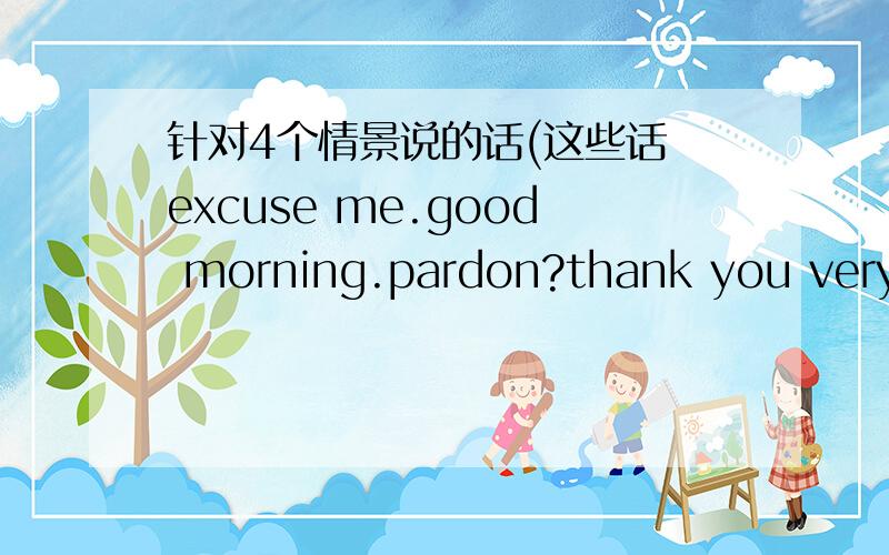 针对4个情景说的话(这些话 excuse me.good morning.pardon?thank you very m