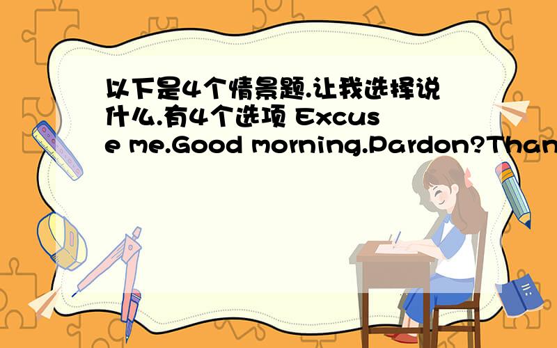 以下是4个情景题.让我选择说什么.有4个选项 Excuse me.Good morning.Pardon?Thank y