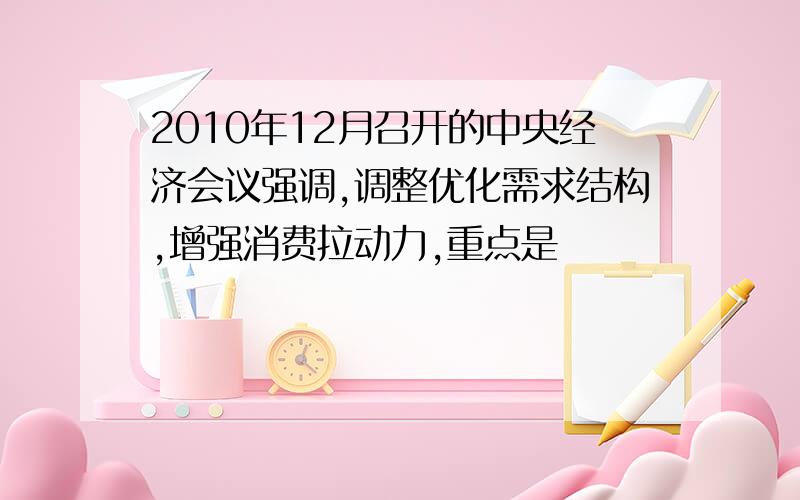 2010年12月召开的中央经济会议强调,调整优化需求结构,增强消费拉动力,重点是