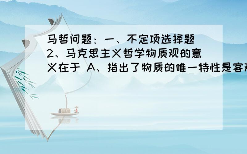 马哲问题：一、不定项选择题 2、马克思主义哲学物质观的意义在于 A、指出了物质的唯一特性是客观实在性,批判了唯心论和二元