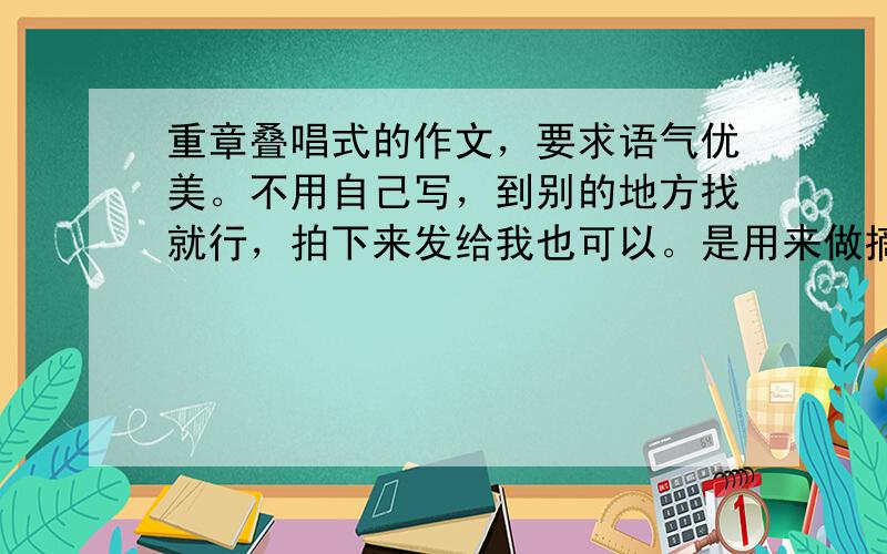 重章叠唱式的作文，要求语气优美。不用自己写，到别的地方找就行，拍下来发给我也可以。是用来做摘抄的。