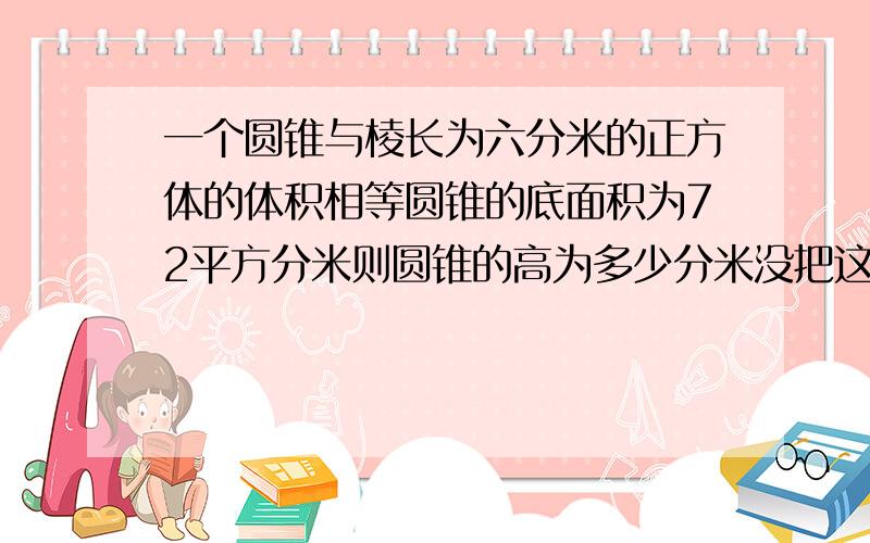 一个圆锥与棱长为六分米的正方体的体积相等圆锥的底面积为72平方分米则圆锥的高为多少分米没把这个正方形削成一个最大的圆锥圆