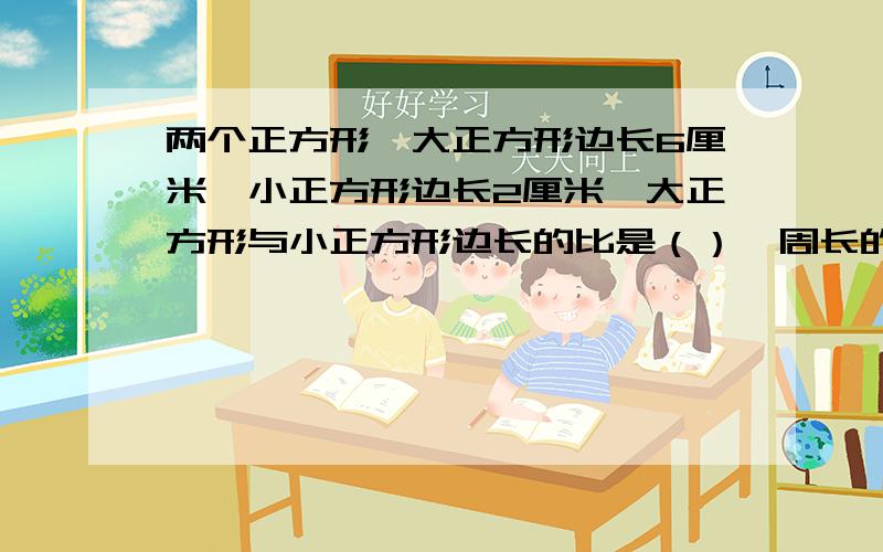 两个正方形,大正方形边长6厘米,小正方形边长2厘米,大正方形与小正方形边长的比是（）,周长的比是（）