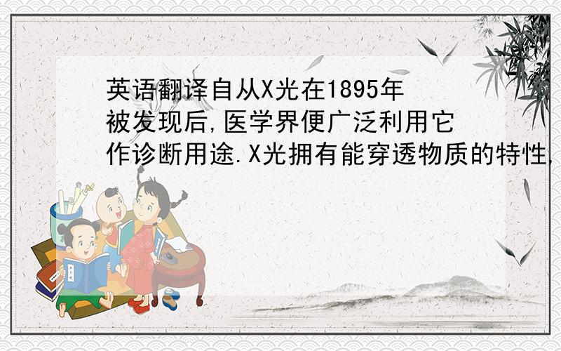 英语翻译自从X光在1895年被发现后,医学界便广泛利用它作诊断用途.X光拥有能穿透物质的特性,相同的X光能量,对于不同密