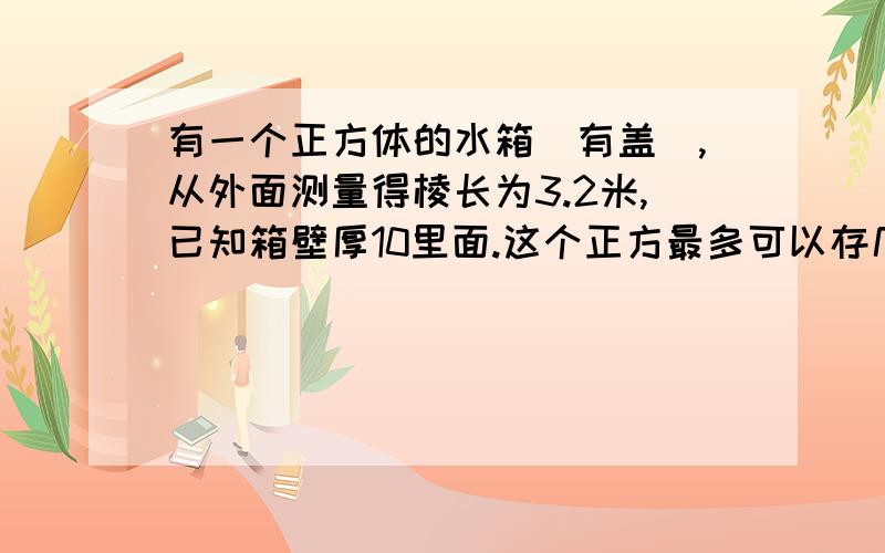 有一个正方体的水箱(有盖),从外面测量得棱长为3.2米,已知箱壁厚10里面.这个正方最多可以存几立方米水