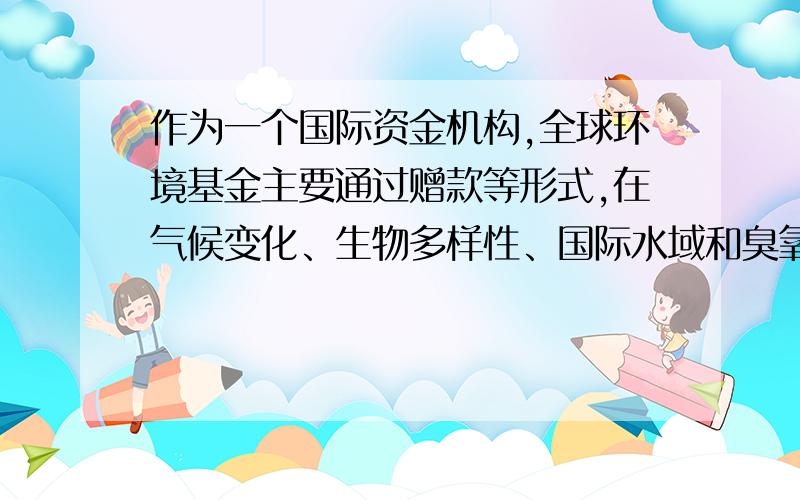 作为一个国际资金机构,全球环境基金主要通过赠款等形式,在气候变化、生物多样性、国际水域和臭氧层保护等领域,为受援国提供项