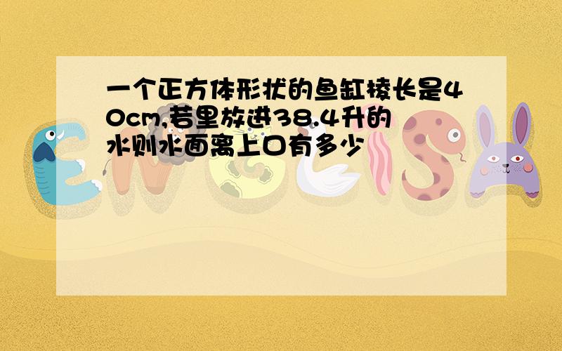 一个正方体形状的鱼缸棱长是40cm,若里放进38.4升的水则水面离上口有多少