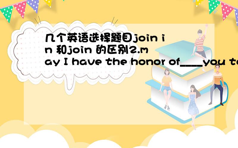 几个英语选择题目join in 和join 的区别2.may I have the honor of____you to