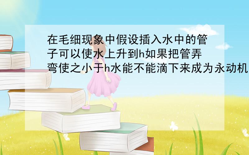 在毛细现象中假设插入水中的管子可以使水上升到h如果把管弄弯使之小于h水能不能滴下来成为永动机