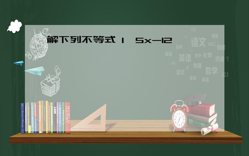 解下列不等式 1、5x-12