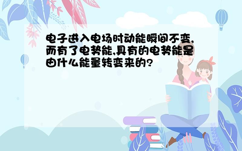 电子进入电场时动能瞬间不变,而有了电势能,具有的电势能是由什么能量转变来的?