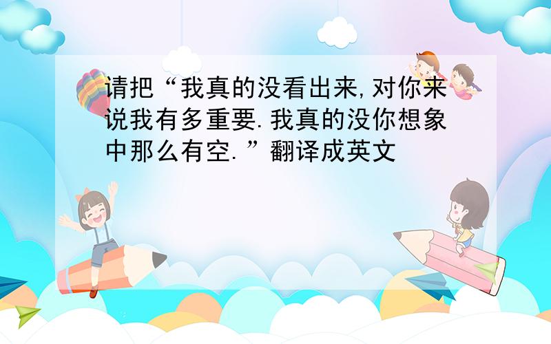 请把“我真的没看出来,对你来说我有多重要.我真的没你想象中那么有空.”翻译成英文