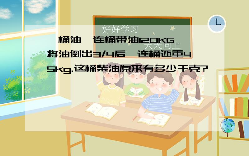 一桶油,连桶带油120KG,将油倒出3/4后,连桶还重45kg.这桶柴油原来有多少千克?