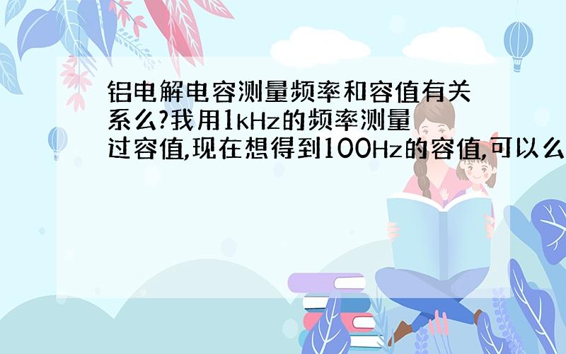 铝电解电容测量频率和容值有关系么?我用1kHz的频率测量过容值,现在想得到100Hz的容值,可以么?