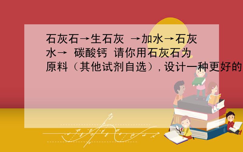 石灰石→生石灰 →加水→石灰水→ 碳酸钙 请你用石灰石为原料（其他试剂自选）,设计一种更好的制备碳酸钙