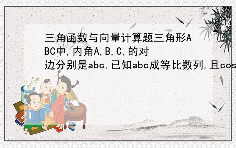 三角函数与向量计算题三角形ABC中,内角A,B,C,的对边分别是abc,已知abc成等比数列,且cosB=3/4(1)求