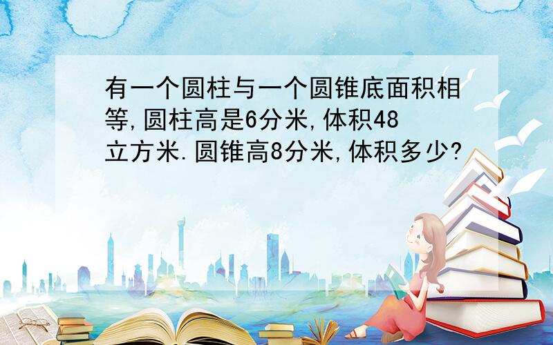 有一个圆柱与一个圆锥底面积相等,圆柱高是6分米,体积48立方米.圆锥高8分米,体积多少?