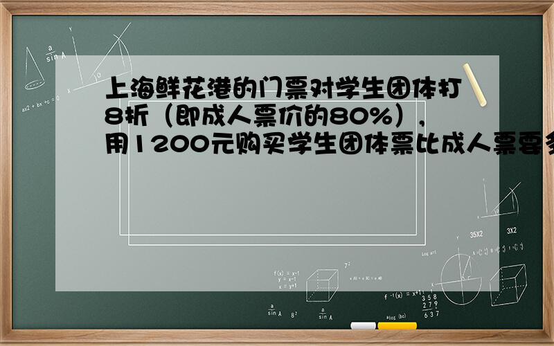 上海鲜花港的门票对学生团体打8折（即成人票价的80%）,用1200元购买学生团体票比成人票要多5张,问每张成人票多少元?