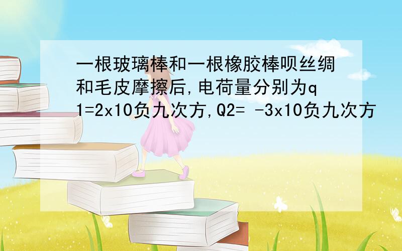 一根玻璃棒和一根橡胶棒呗丝绸和毛皮摩擦后,电荷量分别为q1=2x10负九次方,Q2= -3x10负九次方