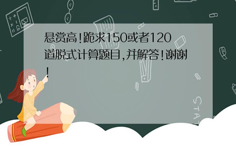 悬赏高!跪求150或者120道脱式计算题目,并解答!谢谢!