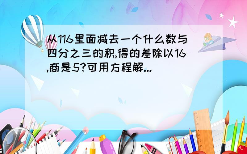 从116里面减去一个什么数与四分之三的积,得的差除以16,商是5?可用方程解...