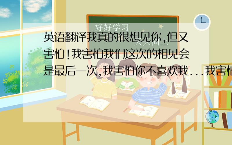 英语翻译我真的很想见你,但又害怕!我害怕我们这次的相见会是最后一次,我害怕你不喜欢我...我害怕因为这次的相见会让我以后