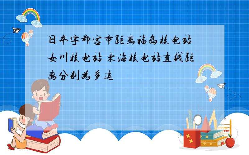 日本宇都宫市距离福岛核电站 女川核电站 东海核电站直线距离分别为多远