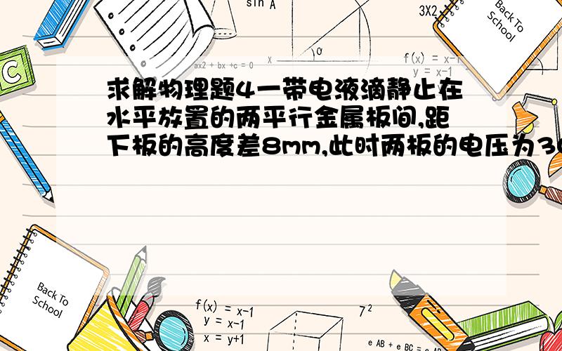 求解物理题4一带电液滴静止在水平放置的两平行金属板间,距下板的高度差8mm,此时两板的电压为300V,如果两板间的电压减