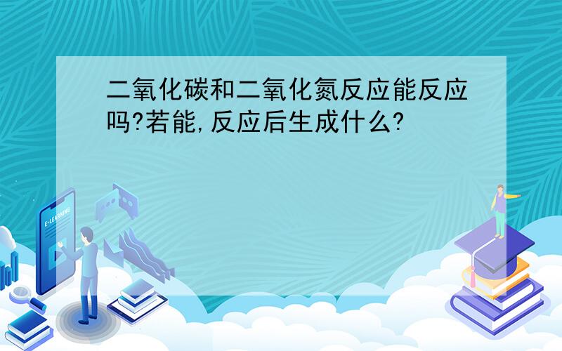 二氧化碳和二氧化氮反应能反应吗?若能,反应后生成什么?