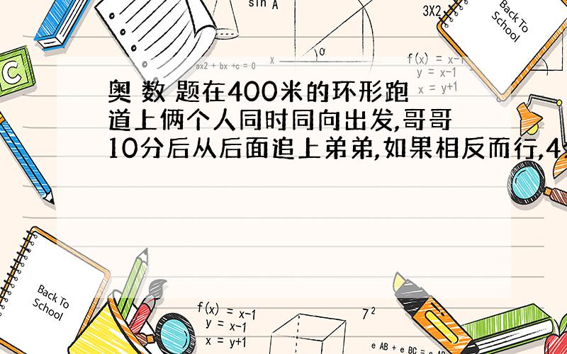 奥 数 题在400米的环形跑道上俩个人同时同向出发,哥哥10分后从后面追上弟弟,如果相反而行,4分后相遇,求俩人速度.