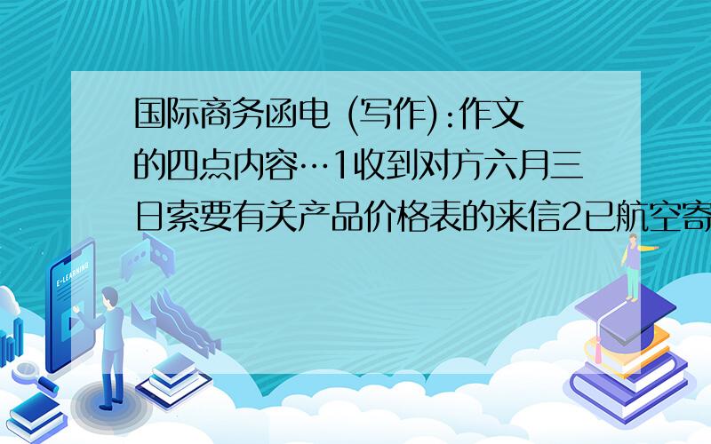 国际商务函电 (写作):作文的四点内容…1收到对方六月三日索要有关产品价格表的来信2已航空寄出对方要求的