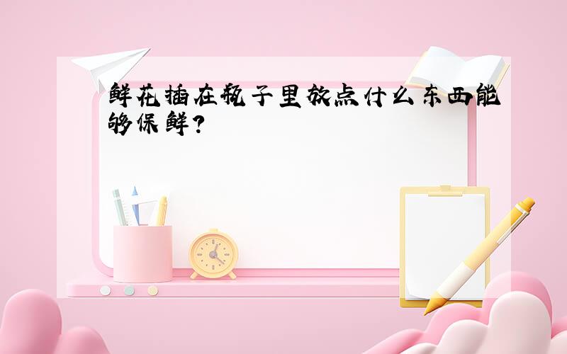 鲜花插在瓶子里放点什么东西能够保鲜?