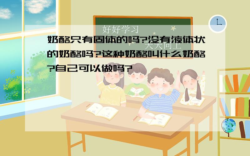 奶酪只有固体的吗?没有液体状的奶酪吗?这种奶酪叫什么奶酪?自己可以做吗?