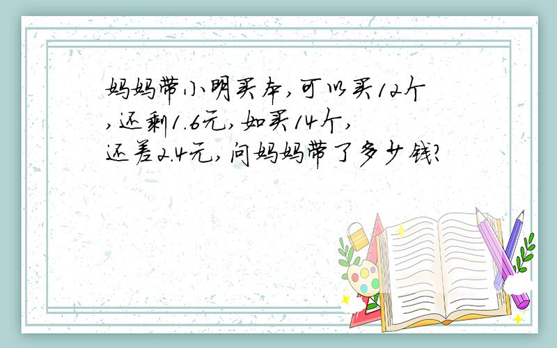 妈妈带小明买本,可以买12个,还剩1.6元,如买14个,还差2.4元,问妈妈带了多少钱?