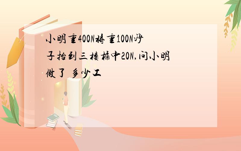 小明重400N将重100N沙子抬到三楼桶中20N,问小明做了 多少工