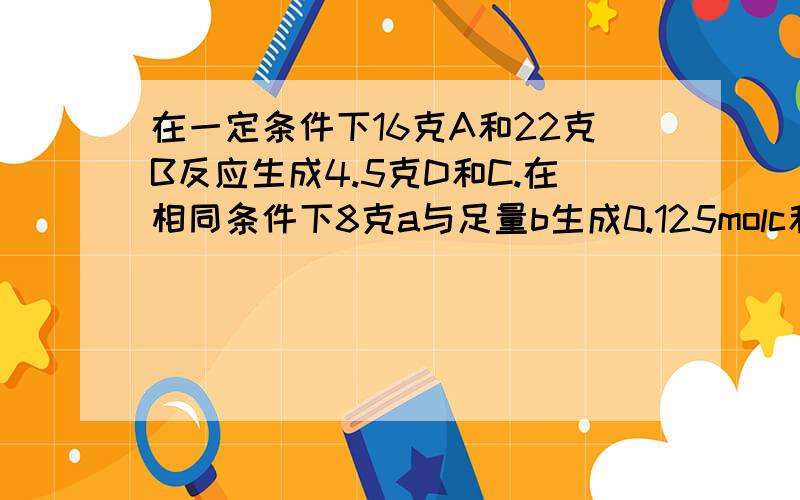 在一定条件下16克A和22克B反应生成4.5克D和C.在相同条件下8克a与足量b生成0.125molc和d.求c的摩尔质