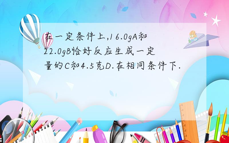 在一定条件上,16.0gA和22.0gB恰好反应生成一定量的C和4.5克D.在相同条件下.