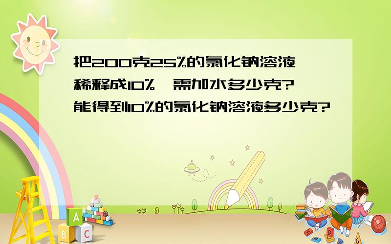 把200克25%的氯化钠溶液稀释成10%,需加水多少克?能得到10%的氯化钠溶液多少克?