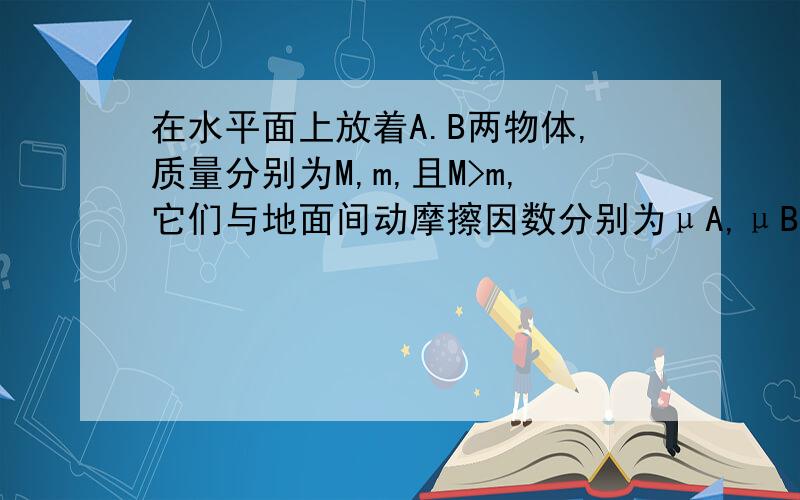 在水平面上放着A.B两物体,质量分别为M,m,且M>m,它们与地面间动摩擦因数分别为μA,μB