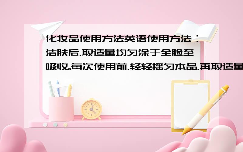 化妆品使用方法英语使用方法：洁肤后，取适量均匀涂于全脸至吸收。每次使用前，轻轻摇匀本品，再取适量使用。帮忙翻译下，不要机