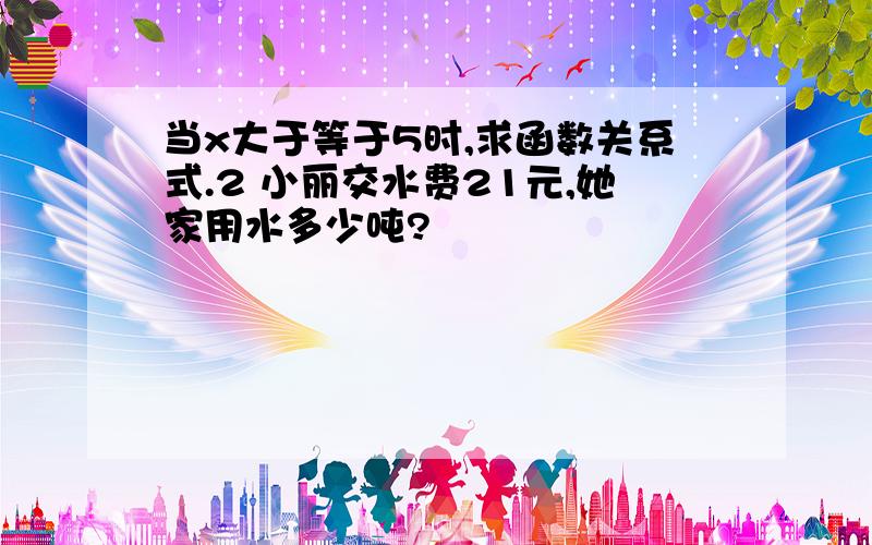 当x大于等于5时,求函数关系式.2 小丽交水费21元,她家用水多少吨?