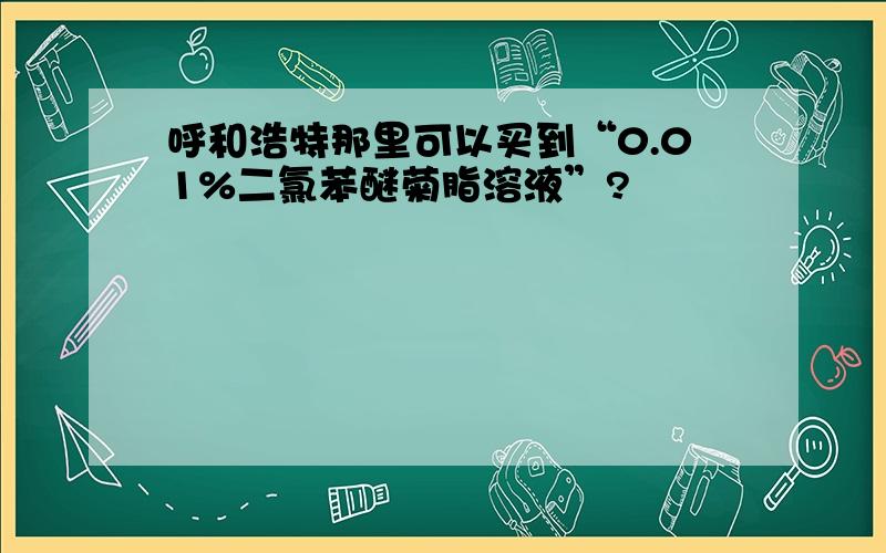 呼和浩特那里可以买到“0.01%二氯苯醚菊脂溶液”?