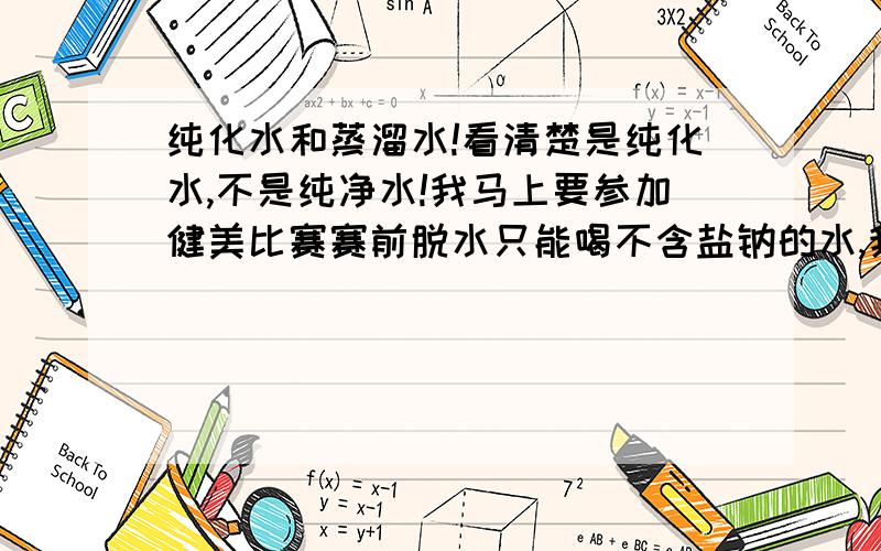 纯化水和蒸溜水!看清楚是纯化水,不是纯净水!我马上要参加健美比赛赛前脱水只能喝不含盐钠的水,我在医院制药房接的蒸溜水,可