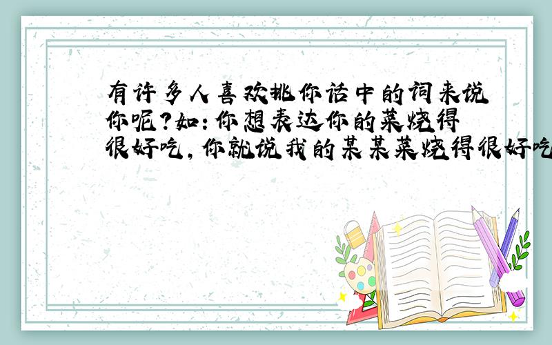 有许多人喜欢挑你话中的词来说你呢?如：你想表达你的菜烧得很好吃,你就说我的某某菜烧得很好吃