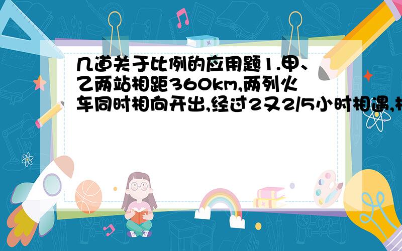 几道关于比例的应用题1.甲、乙两站相距360km,两列火车同时相向开出,经过2又2/5小时相遇,相遇时,两车所行驶的路程