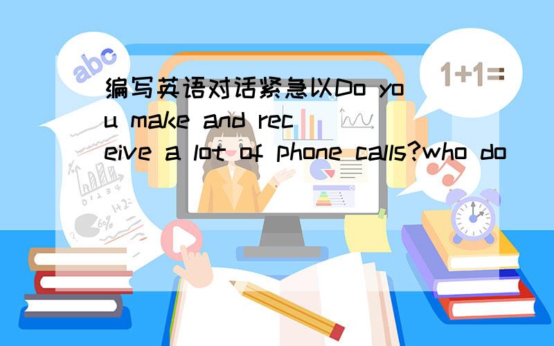 编写英语对话紧急以Do you make and receive a lot of phone calls?who do