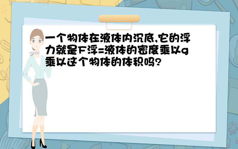 一个物体在液体内沉底,它的浮力就是F浮=液体的密度乘以g乘以这个物体的体积吗?