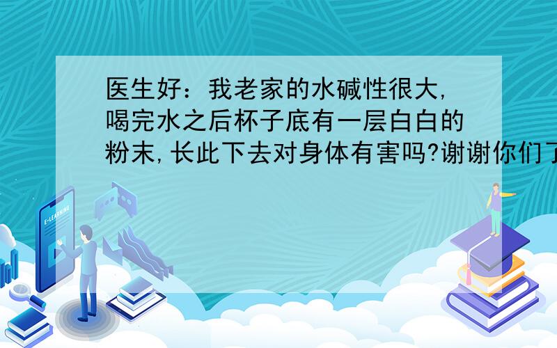 医生好：我老家的水碱性很大,喝完水之后杯子底有一层白白的粉末,长此下去对身体有害吗?谢谢你们了.谢