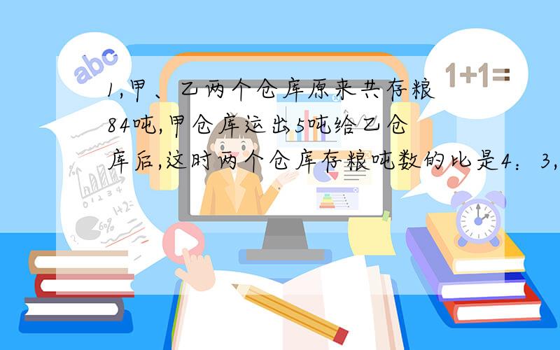 1,甲、乙两个仓库原来共存粮84吨,甲仓库运出5吨给乙仓库后,这时两个仓库存粮吨数的比是4：3,甲、乙两个仓库原来各存粮