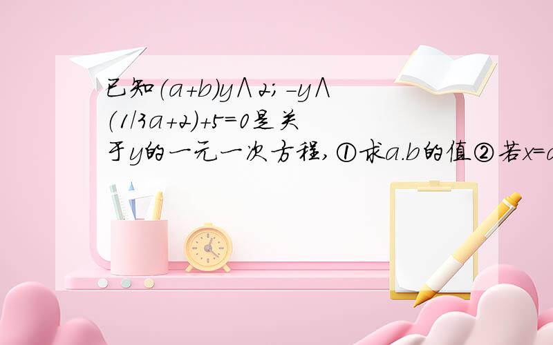 已知（a+b）y∧2;－y∧（1/3a+2）+5=0是关于y的一元一次方程,①求a.b的值②若x=a是方程（x+2）/6